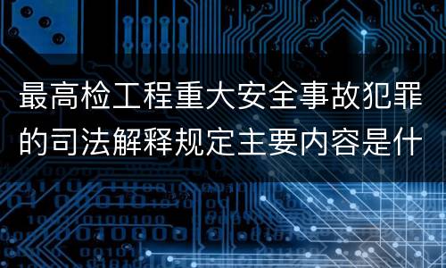 最高检工程重大安全事故犯罪的司法解释规定主要内容是什么