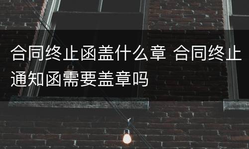 合同终止函盖什么章 合同终止通知函需要盖章吗