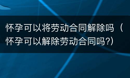怀孕可以将劳动合同解除吗（怀孕可以解除劳动合同吗?）