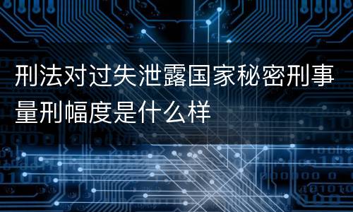 刑法对过失泄露国家秘密刑事量刑幅度是什么样