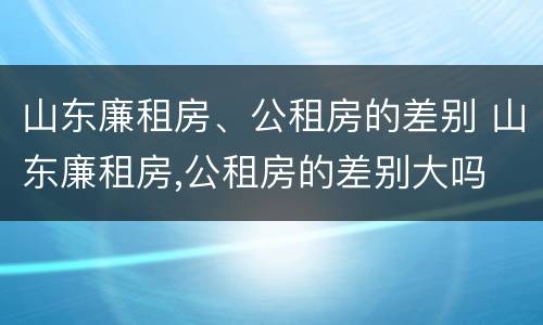 山东廉租房、公租房的差别 山东廉租房,公租房的差别大吗