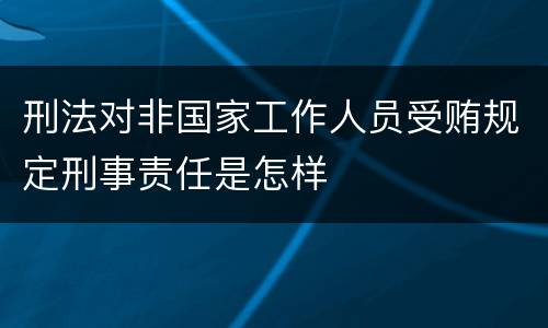 刑法对非国家工作人员受贿规定刑事责任是怎样