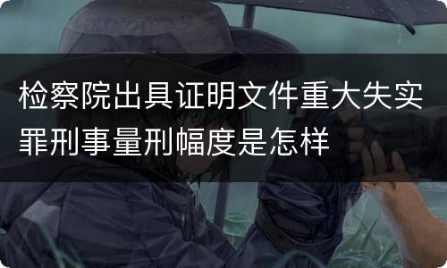 检察院出具证明文件重大失实罪刑事量刑幅度是怎样