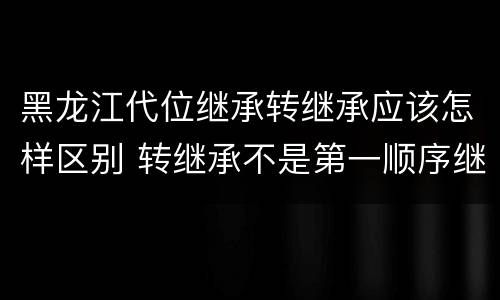 黑龙江代位继承转继承应该怎样区别 转继承不是第一顺序继承吗