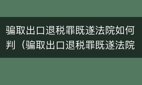 骗取出口退税罪既遂法院如何判（骗取出口退税罪既遂法院如何判定）