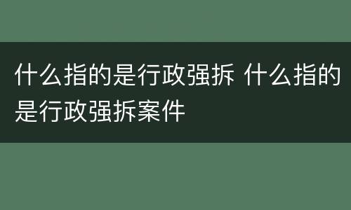 什么指的是行政强拆 什么指的是行政强拆案件
