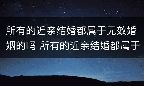 所有的近亲结婚都属于无效婚姻的吗 所有的近亲结婚都属于无效婚姻的吗为什么