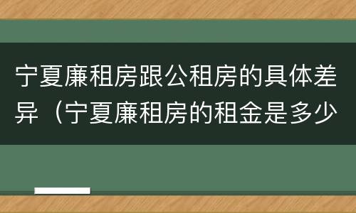 宁夏廉租房跟公租房的具体差异（宁夏廉租房的租金是多少钱）