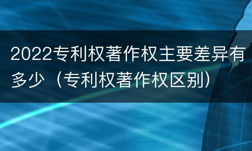 2022专利权著作权主要差异有多少（专利权著作权区别）