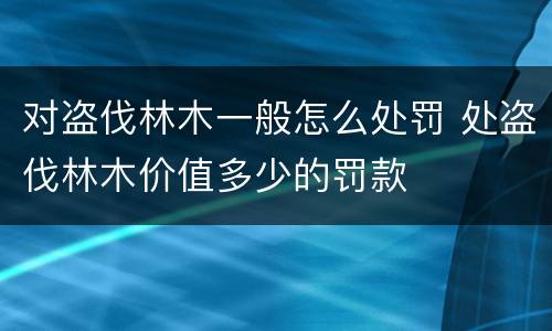 对盗伐林木一般怎么处罚 处盗伐林木价值多少的罚款