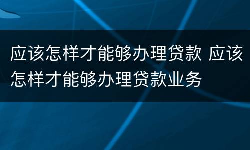 应该怎样才能够办理贷款 应该怎样才能够办理贷款业务