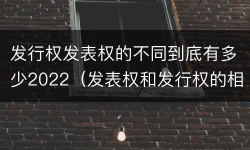 发行权发表权的不同到底有多少2022（发表权和发行权的相同点）