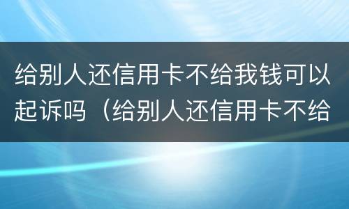 给别人还信用卡不给我钱可以起诉吗（给别人还信用卡不给我钱可以起诉吗）