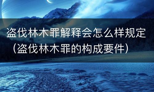 盗伐林木罪解释会怎么样规定（盗伐林木罪的构成要件）