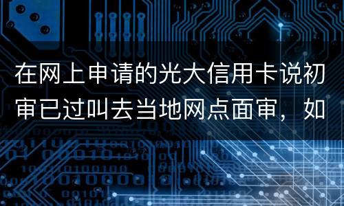在网上申请的光大信用卡说初审已过叫去当地网点面审，如何取消不要