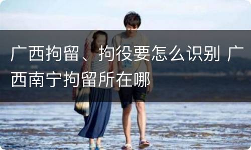 广西拘留、拘役要怎么识别 广西南宁拘留所在哪