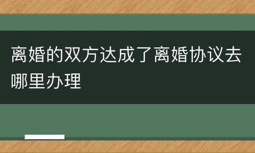 离婚的双方达成了离婚协议去哪里办理