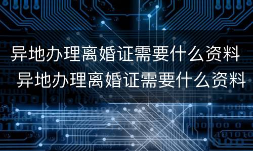 异地办理离婚证需要什么资料 异地办理离婚证需要什么资料和手续