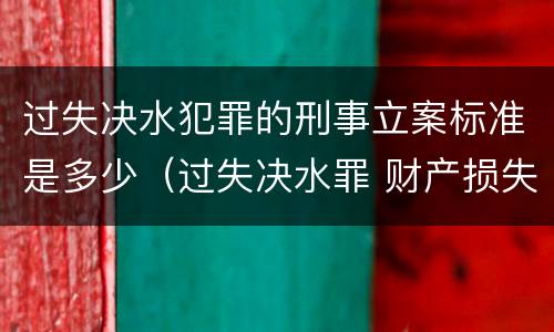 过失决水犯罪的刑事立案标准是多少（过失决水罪 财产损失标准）