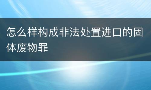 怎么样构成非法处置进口的固体废物罪