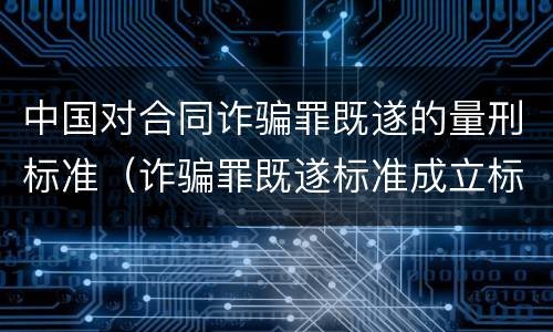 中国对合同诈骗罪既遂的量刑标准（诈骗罪既遂标准成立标准）