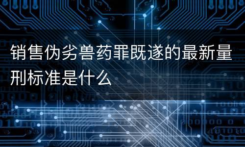 销售伪劣兽药罪既遂的最新量刑标准是什么