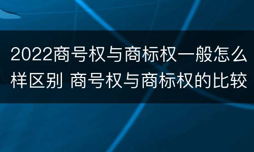 2022商号权与商标权一般怎么样区别 商号权与商标权的比较