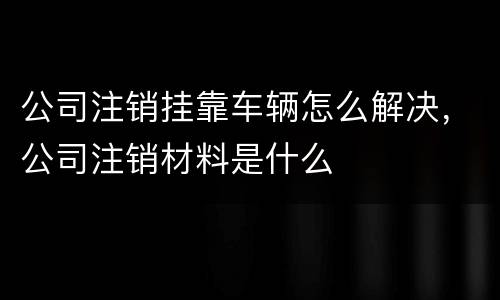 公司注销挂靠车辆怎么解决，公司注销材料是什么