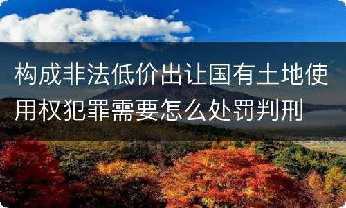 构成非法低价出让国有土地使用权犯罪需要怎么处罚判刑