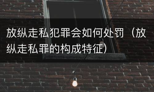放纵走私犯罪会如何处罚（放纵走私罪的构成特征）