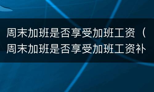 周末加班是否享受加班工资（周末加班是否享受加班工资补贴）