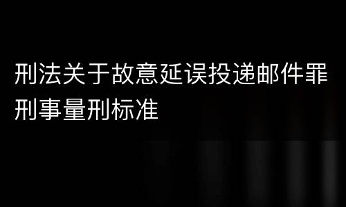 刑法关于故意延误投递邮件罪刑事量刑标准