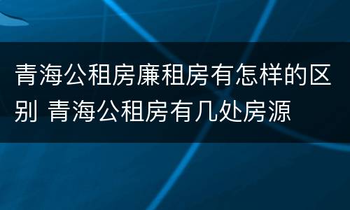 青海公租房廉租房有怎样的区别 青海公租房有几处房源