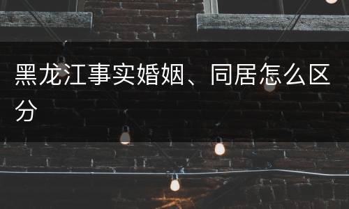 黑龙江事实婚姻、同居怎么区分