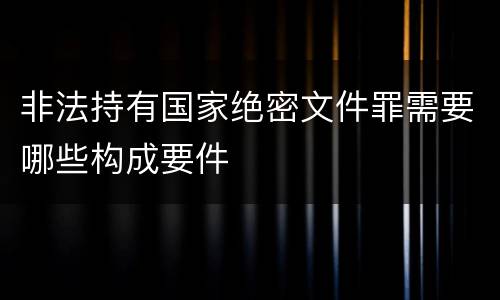 非法持有国家绝密文件罪需要哪些构成要件 非法持有国家绝密文件罪需要哪些构成要件