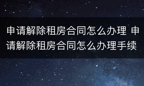 申请解除租房合同怎么办理 申请解除租房合同怎么办理手续