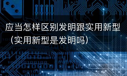 应当怎样区别发明跟实用新型（实用新型是发明吗）