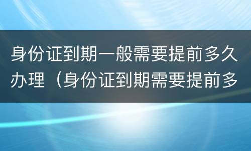 身份证到期一般需要提前多久办理（身份证到期需要提前多久办理?）