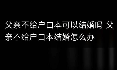 父亲不给户口本可以结婚吗 父亲不给户口本结婚怎么办