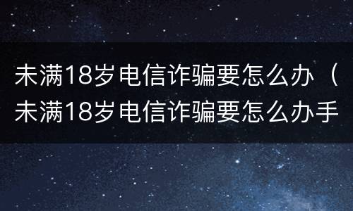 未满18岁电信诈骗要怎么办（未满18岁电信诈骗要怎么办手续）