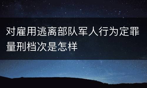 对雇用逃离部队军人行为定罪量刑档次是怎样