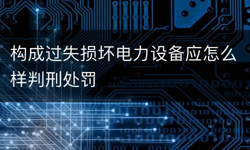 构成过失损坏电力设备应怎么样判刑处罚