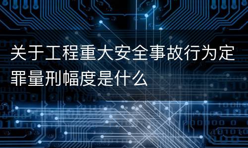 关于工程重大安全事故行为定罪量刑幅度是什么