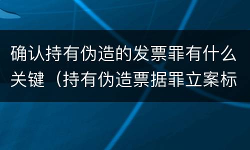 确认持有伪造的发票罪有什么关键（持有伪造票据罪立案标准）