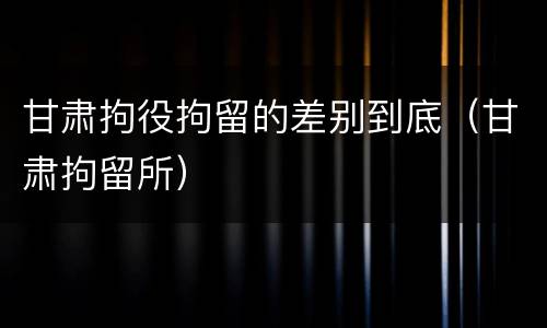 甘肃拘役拘留的差别到底（甘肃拘留所）