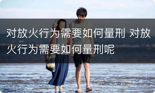 对放火行为需要如何量刑 对放火行为需要如何量刑呢