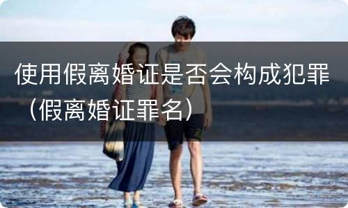 使用假离婚证是否会构成犯罪（假离婚证罪名）