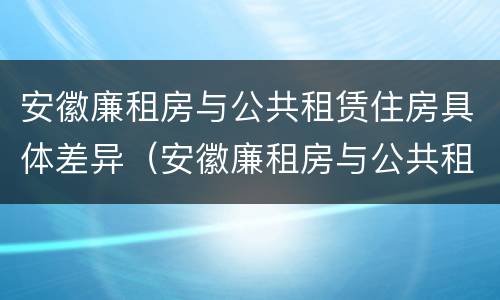 安徽廉租房与公共租赁住房具体差异（安徽廉租房与公共租赁住房具体差异是什么）