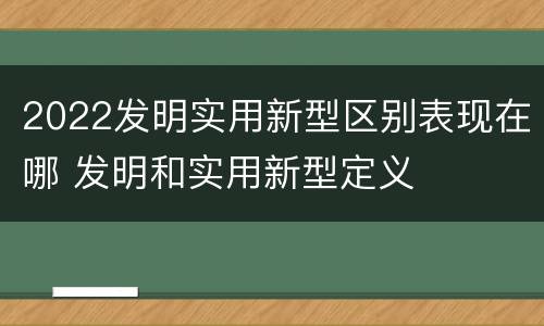2022发明实用新型区别表现在哪 发明和实用新型定义