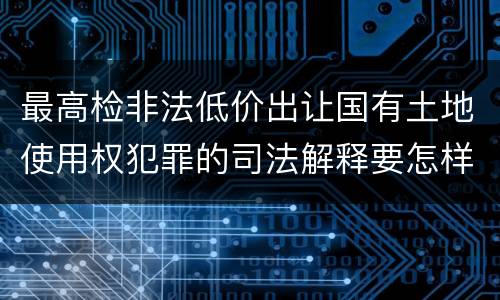 最高检非法低价出让国有土地使用权犯罪的司法解释要怎样规定